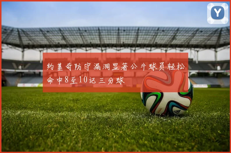约基奇防守漏洞显著公牛球员轻松命中8至10记三分球