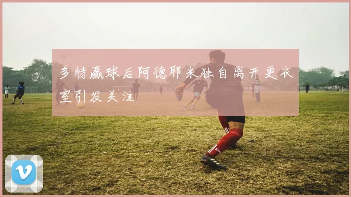 多特赢球后阿德耶米独自离开更衣室引发关注