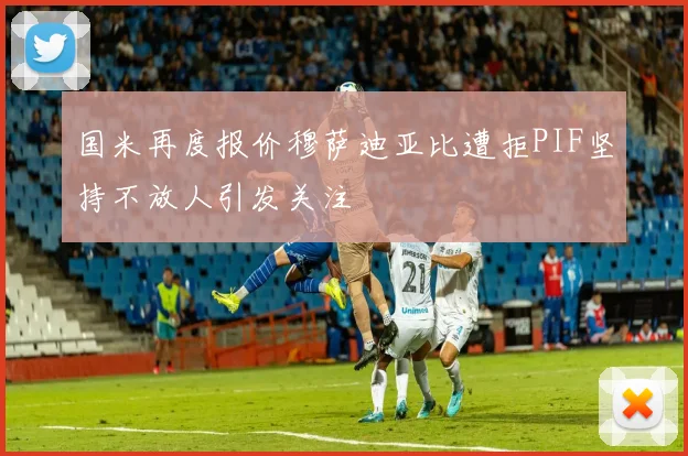 国米再度报价穆萨迪亚比遭拒PIF坚持不放人引发关注