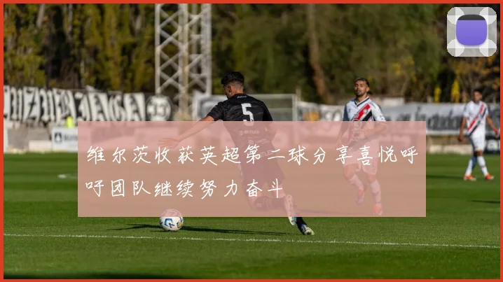 维尔茨收获英超第二球分享喜悦呼吁团队继续努力奋斗