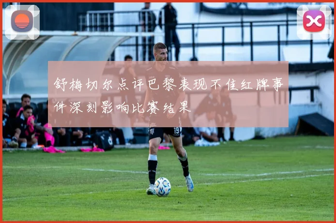 舒梅切尔点评巴黎表现不佳红牌事件深刻影响比赛结果