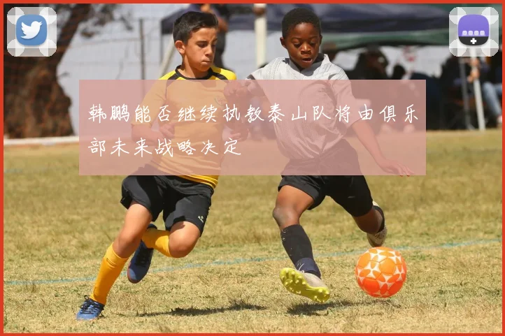 韩鹏能否继续执教泰山队将由俱乐部未来战略决定