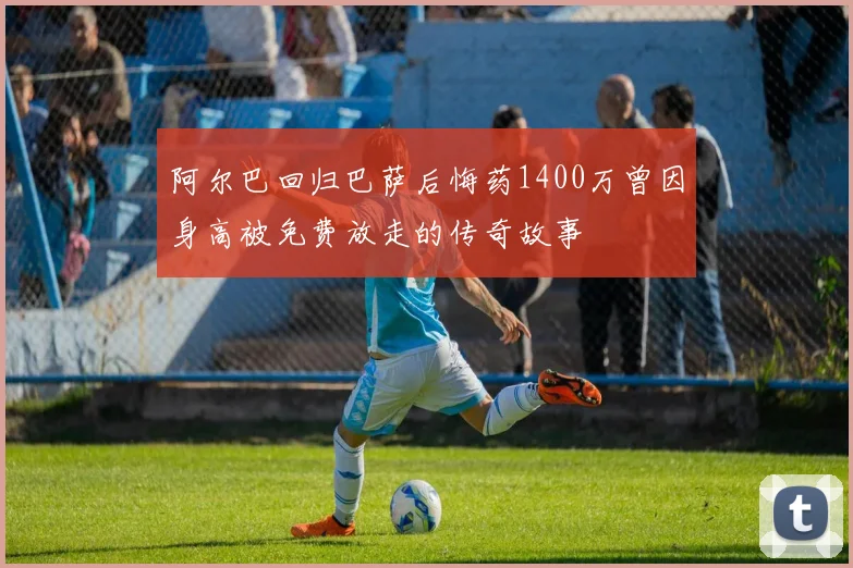 阿尔巴回归巴萨后悔药1400万曾因身高被免费放走的传奇故事