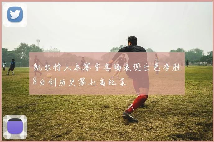 凯尔特人本赛季客场表现出色净胜8分创历史第七高纪录