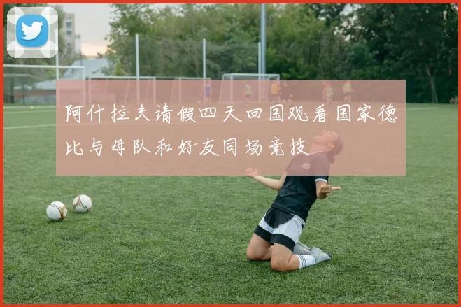 阿什拉夫请假四天回国观看国家德比与母队和好友同场竞技