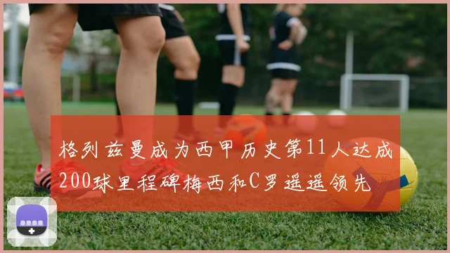 格列兹曼成为西甲历史第11人达成200球里程碑梅西和C罗遥遥领先