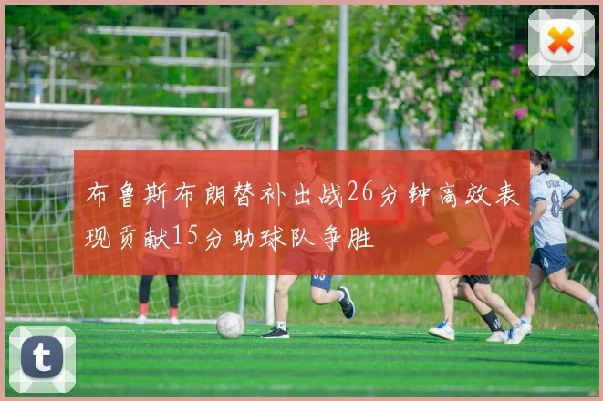 布鲁斯布朗替补出战26分钟高效表现贡献15分助球队争胜