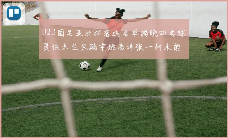 U23国足亚洲杯落选名单揭晓四名球员依木兰朱鹏宇姚浩洋张一轩未能入选