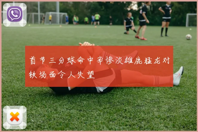 首节三分球命中率惨淡雄鹿猛龙对铁场面令人失望