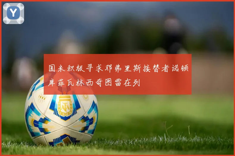 国米积极寻求邓弗里斯接替者诺顿库菲瓦林西奇图雷在列