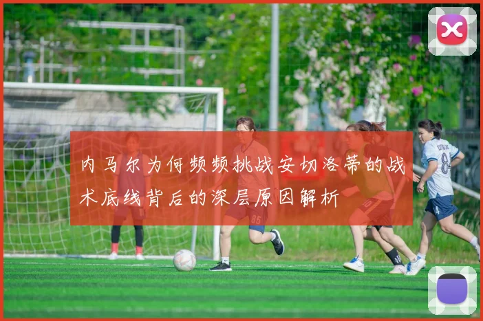 内马尔为何频频挑战安切洛蒂的战术底线背后的深层原因解析