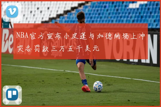 NBA官方宣布小皮蓬与加德纳场上冲突各罚款三万五千美元