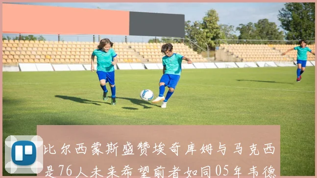 比尔西蒙斯盛赞埃奇库姆与马克西是76人未来希望前者如同05年韦德