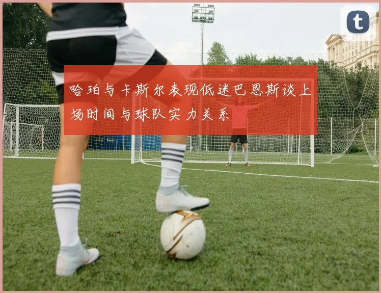 哈珀与卡斯尔表现低迷巴恩斯谈上场时间与球队实力关系