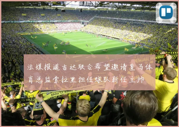 法媒报道吉达联合希望邀请皇马体育总监索拉里担任球队新任主帅