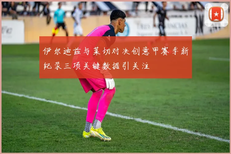 伊尔迪兹与莱切对决创意甲赛季新纪录三项关键数据引关注