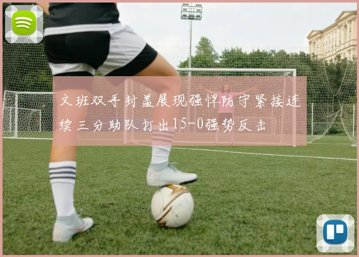 文班双手封盖展现强悍防守紧接连续三分助队打出15-0强势反击