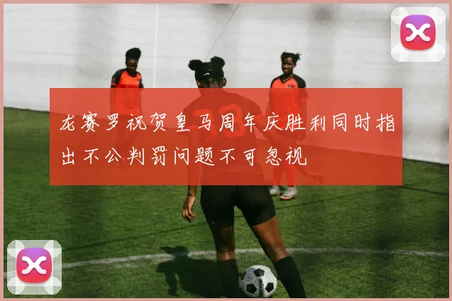 龙赛罗祝贺皇马周年庆胜利同时指出不公判罚问题不可忽视