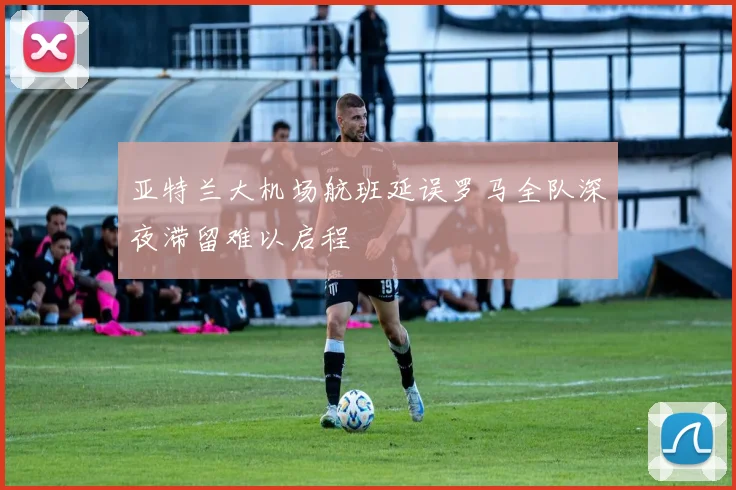 亚特兰大机场航班延误罗马全队深夜滞留难以启程
