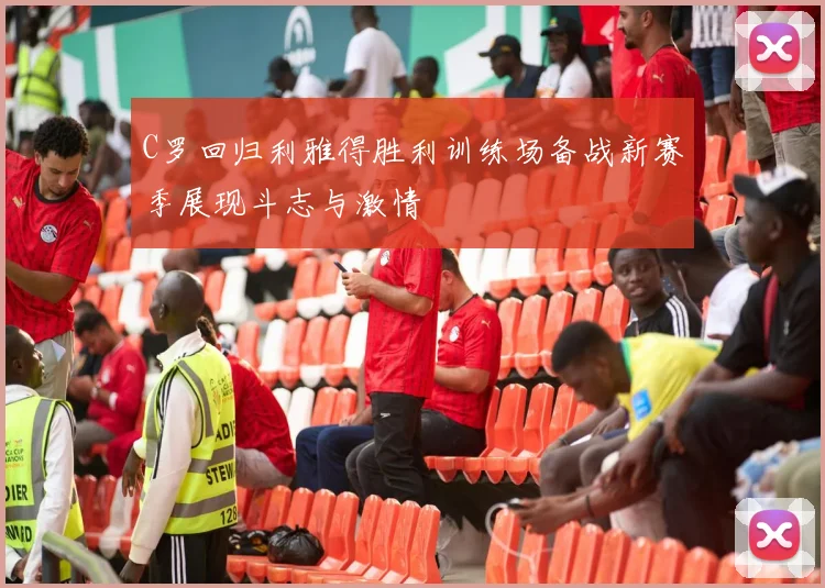 C罗回归利雅得胜利训练场备战新赛季展现斗志与激情