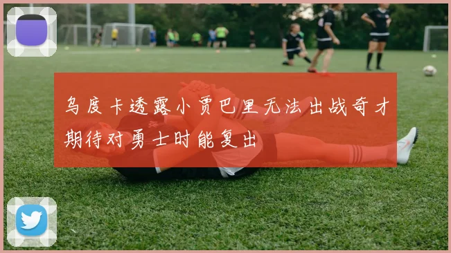 乌度卡透露小贾巴里无法出战奇才期待对勇士时能复出