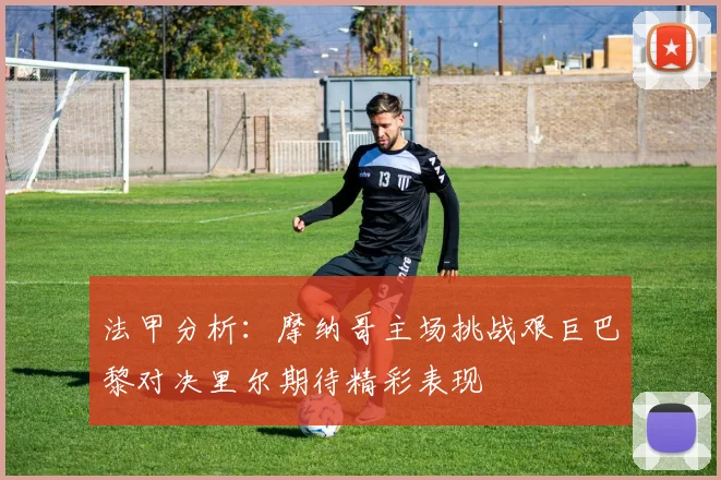 法甲分析：摩纳哥主场挑战艰巨巴黎对决里尔期待精彩表现