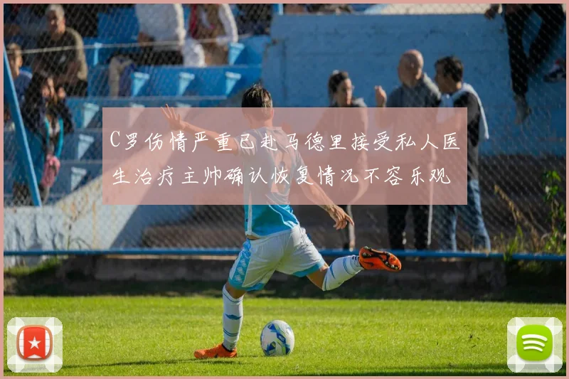 C罗伤情严重已赴马德里接受私人医生治疗主帅确认恢复情况不容乐观