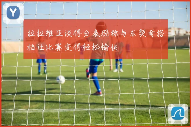 拉拉维亚谈得分表现称与东契奇搭档让比赛变得轻松愉快
