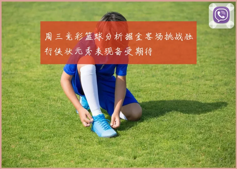 周三竞彩篮球分析掘金客场挑战独行侠状元秀表现备受期待