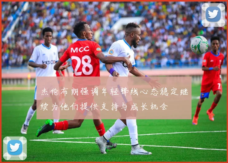 杰伦布朗强调年轻锋线心态稳定继续为他们提供支持与成长机会