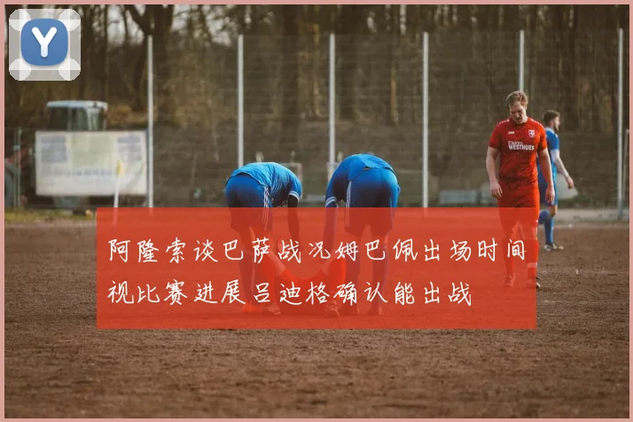 阿隆索谈巴萨战况姆巴佩出场时间视比赛进展吕迪格确认能出战