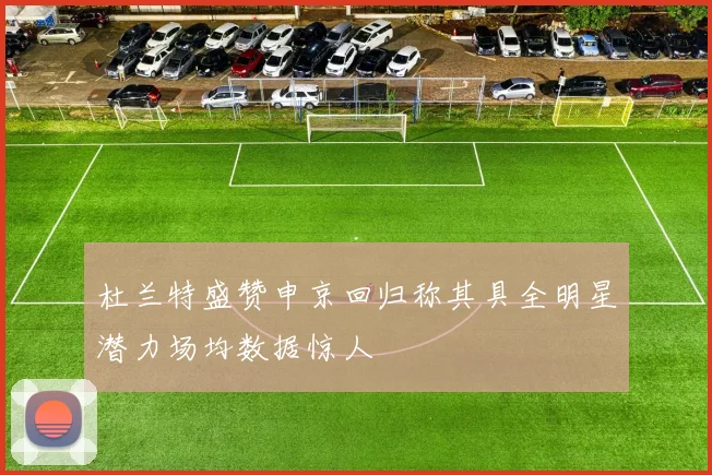 杜兰特盛赞申京回归称其具全明星潜力场均数据惊人