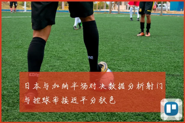 日本与加纳半场对决数据分析射门与控球率接近平分秋色