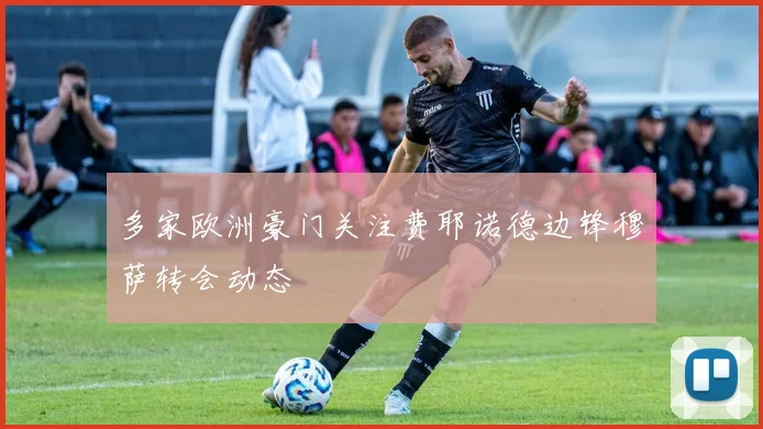 多家欧洲豪门关注费耶诺德边锋穆萨转会动态